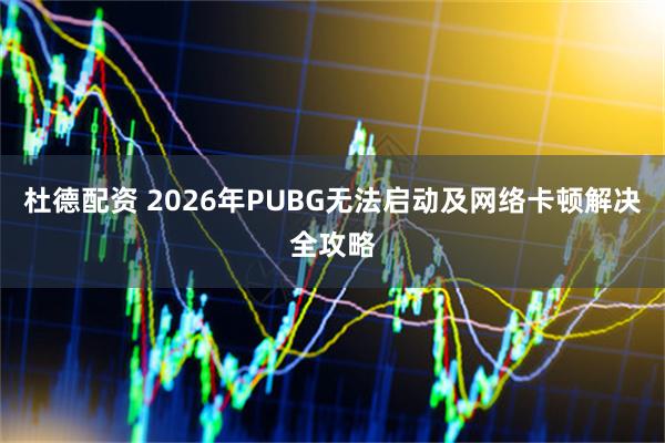 杜德配资 2026年PUBG无法启动及网络卡顿解决全攻略