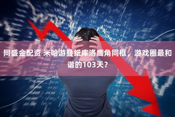 同盛金配资 米哈游叠纸库洛鹰角同框，游戏圈最和谐的103天？