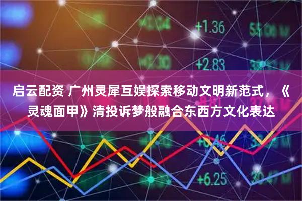 启云配资 广州灵犀互娱探索移动文明新范式，《灵魂面甲》清投诉梦般融合东西方文化表达