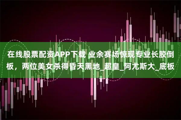 在线股票配资APP下载 业余赛场惊现专业长胶倒板，两位美女杀得昏天黑地_超皇_阿尤斯大_底板