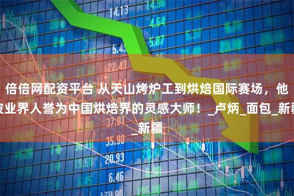 倍倍网配资平台 从天山烤炉工到烘焙国际赛场，他被业界人誉为中国烘焙界的灵感大师！_卢炳_面包_新疆