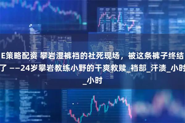 E策略配资 攀岩湿裤裆的社死现场，被这条裤子终结了 ——24岁攀岩教练小野的干爽救赎_裆部_汗渍_小时