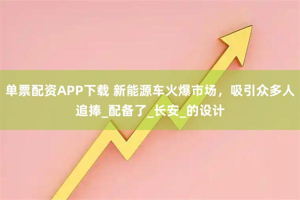 单票配资APP下载 新能源车火爆市场，吸引众多人追捧_配备了_长安_的设计
