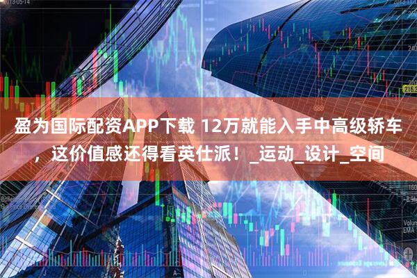 盈为国际配资APP下载 12万就能入手中高级轿车，这价值感还得看英仕派！_运动_设计_空间