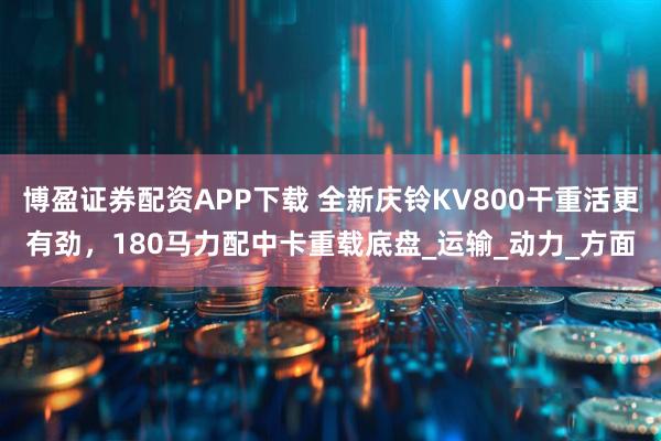 博盈证券配资APP下载 全新庆铃KV800干重活更有劲，180马力配中卡重载底盘_运输_动力_方面