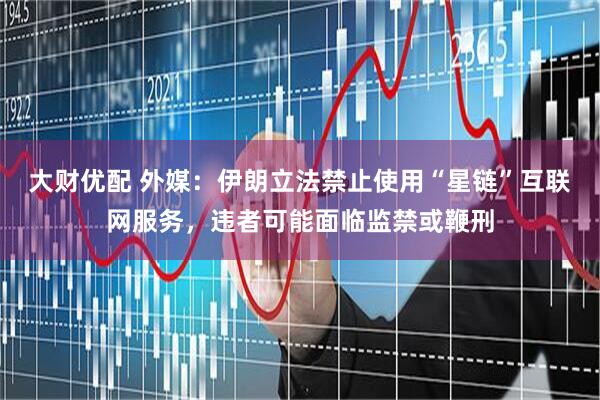 大财优配 外媒：伊朗立法禁止使用“星链”互联网服务，违者可能面临监禁或鞭刑