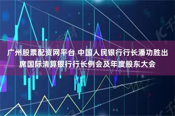 广州股票配资网平台 中国人民银行行长潘功胜出席国际清算银行行长例会及年度股东大会