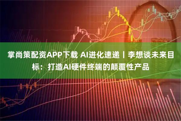 掌尚策配资APP下载 AI进化速递丨李想谈未来目标：打造AI硬件终端的颠覆性产品
