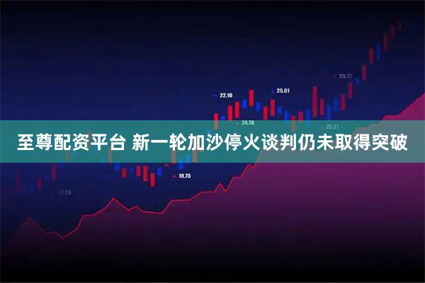 至尊配资平台 新一轮加沙停火谈判仍未取得突破