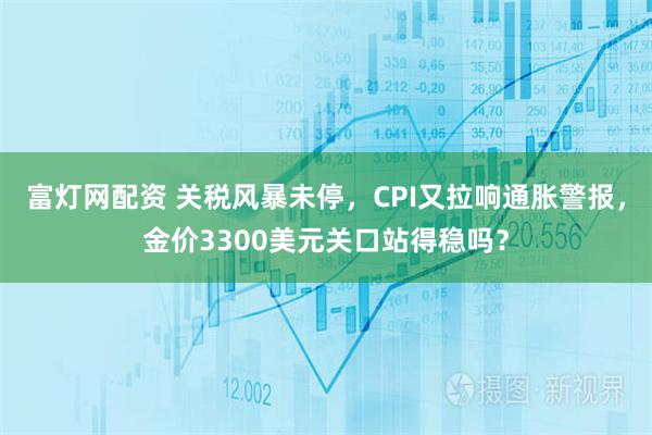 富灯网配资 关税风暴未停，CPI又拉响通胀警报，金价3300美元关口站得稳吗？