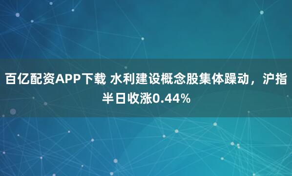 百亿配资APP下载 水利建设概念股集体躁动，沪指半日收涨0.44%