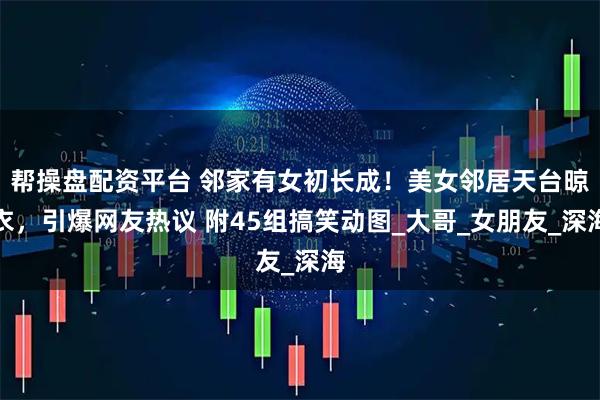 帮操盘配资平台 邻家有女初长成！美女邻居天台晾衣，引爆网友热议 附45组搞笑动图_大哥_女朋友_深海