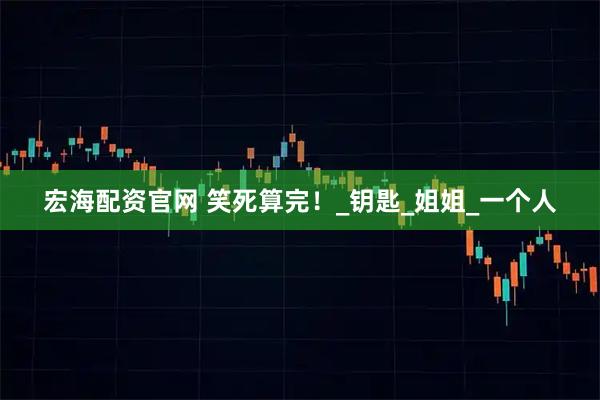 宏海配资官网 笑死算完！_钥匙_姐姐_一个人