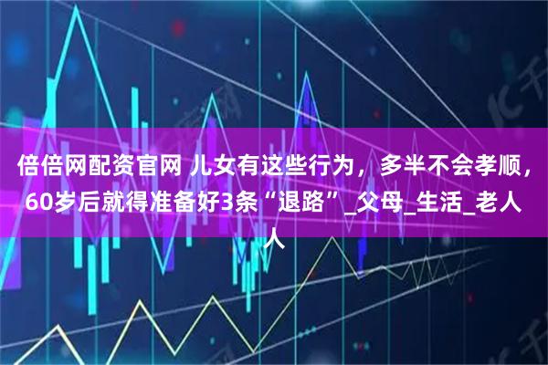 倍倍网配资官网 儿女有这些行为，多半不会孝顺，60岁后就得准备好3条“退路”_父母_生活_老人