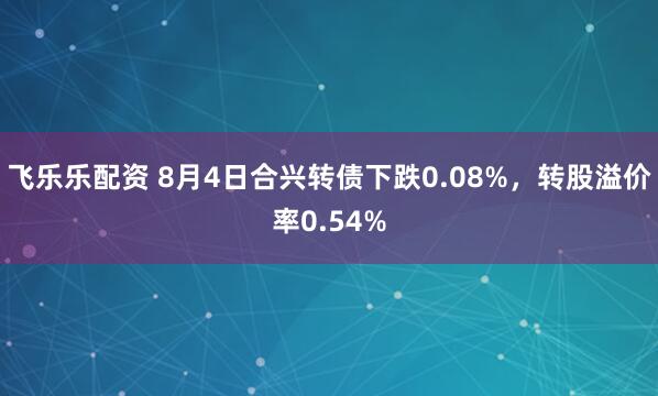 飞乐乐配资 8月4日合兴转债下跌0.08%，转股溢价率0.54%