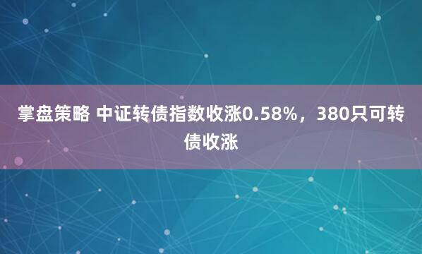 掌盘策略 中证转债指数收涨0.58%，380只可转债收涨
