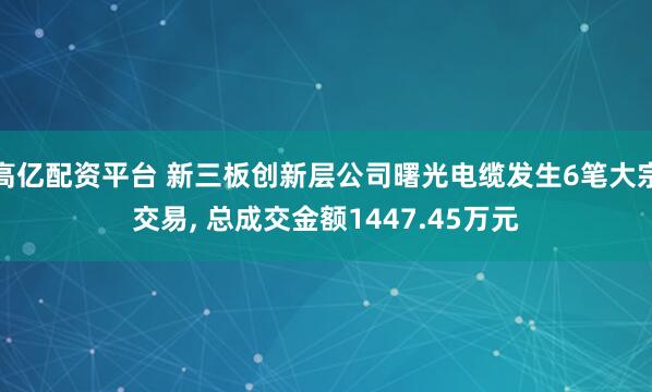 高亿配资平台 新三板创新层公司曙光电缆发生6笔大宗交易, 总成交金额1447.45万元
