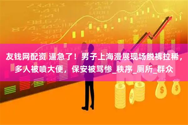 友钱网配资 逼急了！男子上海漫展现场脱裤拉稀，多人被喷大便，保安被骂惨_秩序_厕所_群众