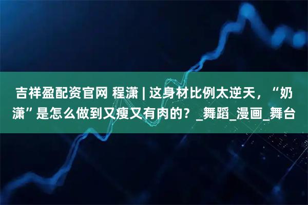 吉祥盈配资官网 程潇 | 这身材比例太逆天，“奶潇”是怎么做到又瘦又有肉的？_舞蹈_漫画_舞台