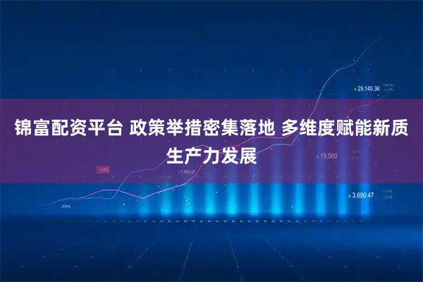 锦富配资平台 政策举措密集落地 多维度赋能新质生产力发展