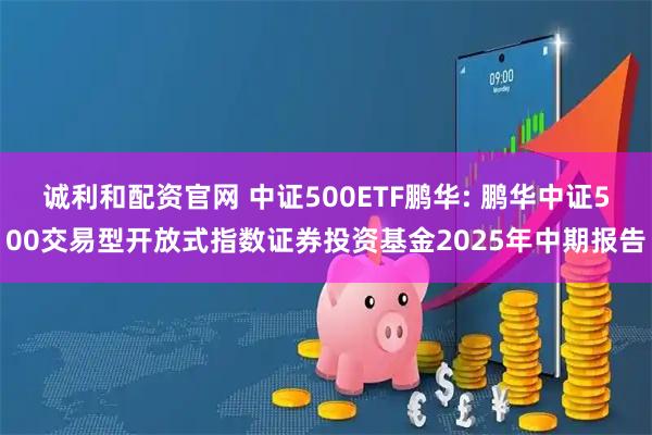 诚利和配资官网 中证500ETF鹏华: 鹏华中证500交易型开放式指数证券投资基金2025年中期报告
