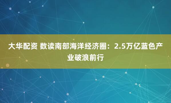 大华配资 数读南部海洋经济圈：2.5万亿蓝色产业破浪前行