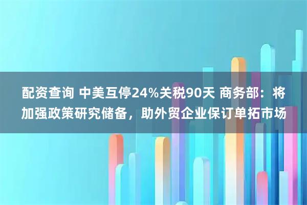 配资查询 中美互停24%关税90天 商务部：将加强政策研究储备，助外贸企业保订单拓市场