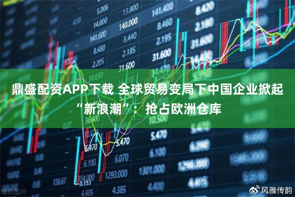 鼎盛配资APP下载 全球贸易变局下中国企业掀起“新浪潮”：抢占欧洲仓库