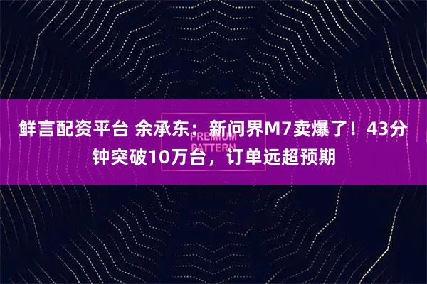 鲜言配资平台 余承东：新问界M7卖爆了！43分钟突破10万台，订单远超预期