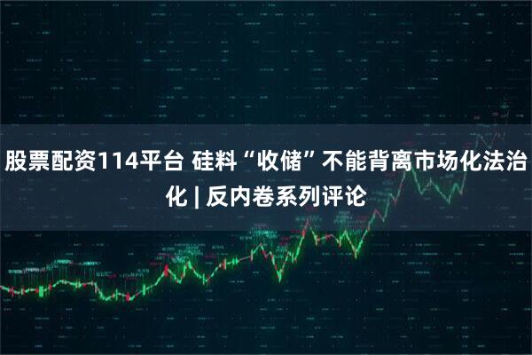 股票配资114平台 硅料“收储”不能背离市场化法治化 | 反内卷系列评论