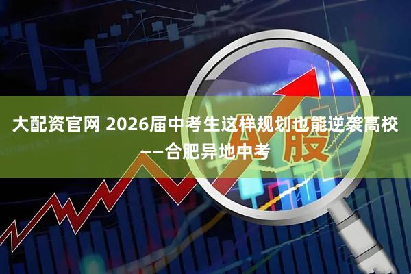 大配资官网 2026届中考生这样规划也能逆袭高校——合肥异地中考