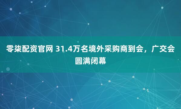 零柒配资官网 31.4万名境外采购商到会，广交会圆满闭幕