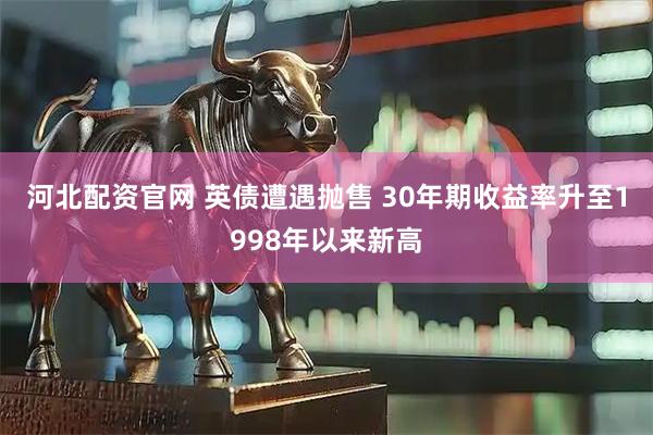河北配资官网 英债遭遇抛售 30年期收益率升至1998年以来新高