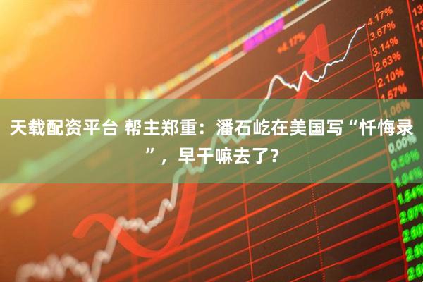 天载配资平台 帮主郑重：潘石屹在美国写“忏悔录”，早干嘛去了？