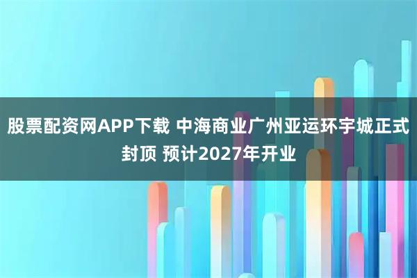 股票配资网APP下载 中海商业广州亚运环宇城正式封顶 预计2027年开业