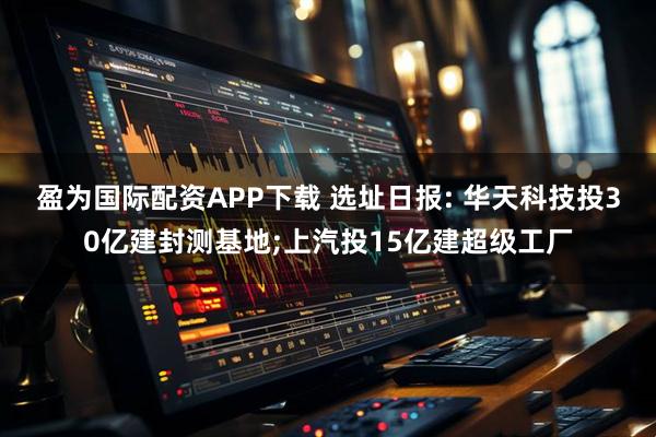 盈为国际配资APP下载 选址日报: 华天科技投30亿建封测基地;上汽投15亿建超级工厂